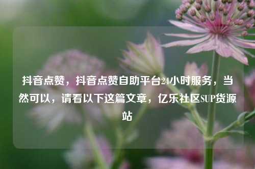抖音点赞，抖音点赞自助平台24小时服务，当然可以	，请看以下这篇文章，亿乐社区SUP货源站  第1张